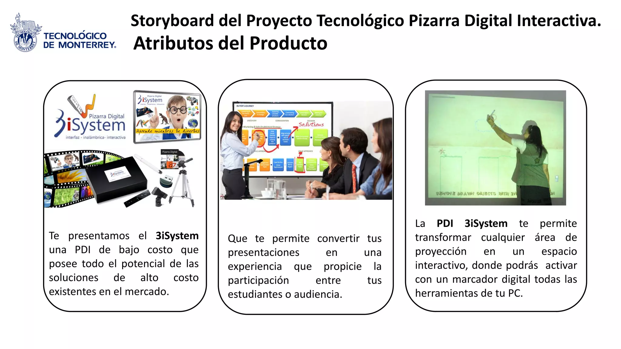 Storyboard del Proyecto Tecnológico Pizarra Digital Interactiva.
Atributos del Producto
Que te permite convertir tus
presentaciones en una
experiencia que propicie la
participación entre tus
estudiantes o audiencia.
Te presentamos el 3iSystem
una PDI de bajo costo que
posee todo el potencial de las
soluciones de alto costo
existentes en el mercado.
La PDI 3iSystem te permite
transformar cualquier área de
proyección en un espacio
interactivo, donde podrás activar
con un marcador digital todas las
herramientas de tu PC.
 
