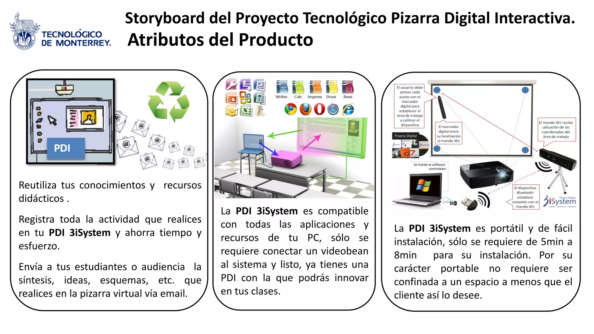 Storyboard del Proyecto Tecnológico Pizarra Digital Interactiva.
Atributos del Producto
La PDI 3iSystem es portátil y de fácil
instalación, sólo se requiere de 5min a
8min para su instalación. Por su
carácter portable no requiere ser
confinada a un espacio a menos que el
cliente así lo desee.
La PDI 3iSystem es compatible
con todas las aplicaciones y
recursos de tu PC, sólo se
requiere conectar un videobean
al sistema y listo, ya tienes una
PDI con la que podrás innovar
en tus clases.
Reutiliza tus conocimientos y recursos
didácticos .
Registra toda la actividad que realices
en tu PDI 3iSystem y ahorra tiempo y
esfuerzo.
Envía a tus estudiantes o audiencia la
síntesis, ideas, esquemas, etc. que
realices en la pizarra virtual vía email.
 
