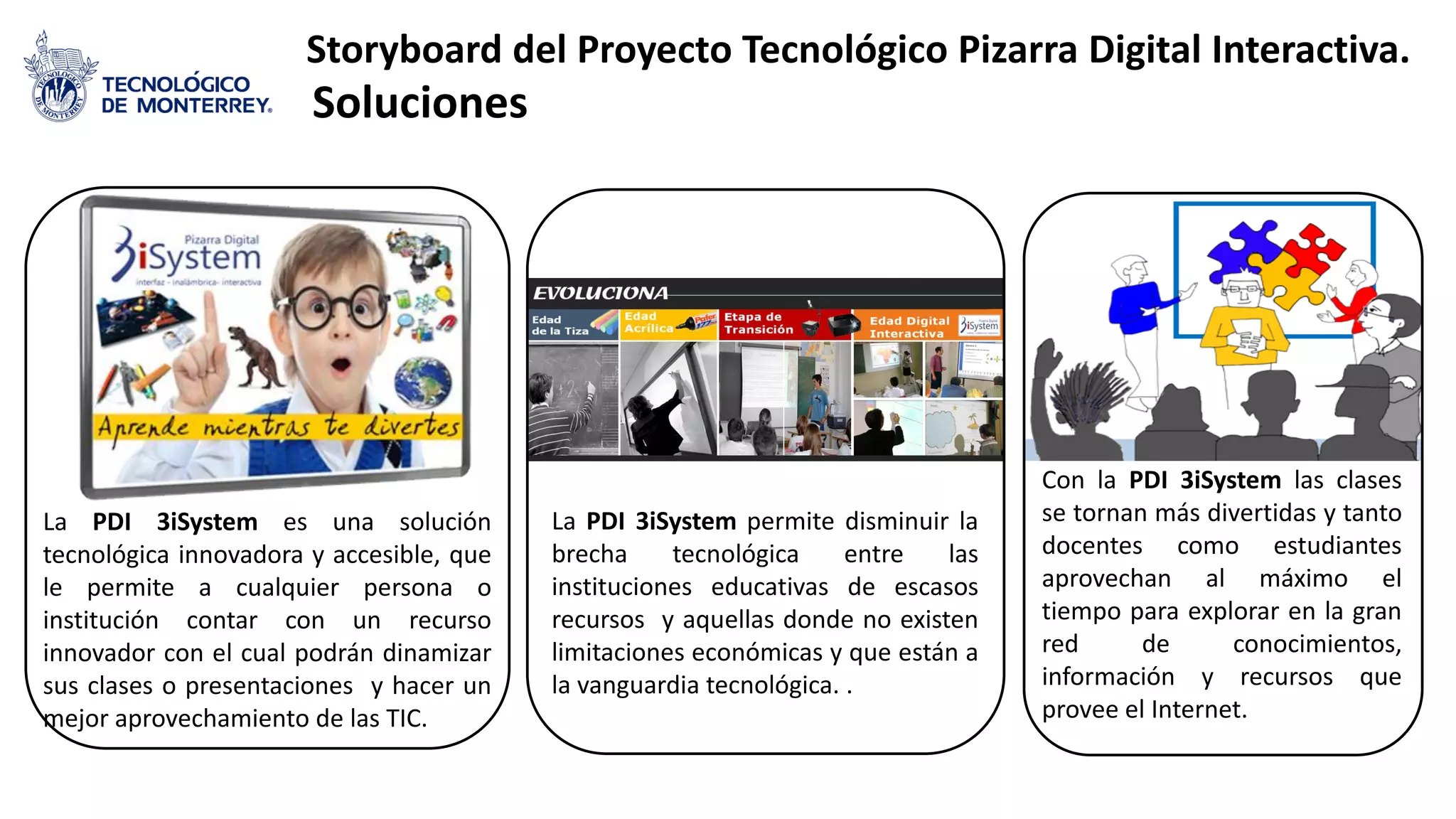 Storyboard del Proyecto Tecnológico Pizarra Digital Interactiva.
Soluciones
Con la PDI 3iSystem las clases
se tornan más divertidas y tanto
docentes como estudiantes
aprovechan al máximo el
tiempo para explorar en la gran
red de conocimientos,
información y recursos que
provee el Internet.
La PDI 3iSystem permite disminuir la
brecha tecnológica entre las
instituciones educativas de escasos
recursos y aquellas donde no existen
limitaciones económicas y que están a
la vanguardia tecnológica. .
La PDI 3iSystem es una solución
tecnológica innovadora y accesible, que
le permite a cualquier persona o
institución contar con un recurso
innovador con el cual podrán dinamizar
sus clases o presentaciones y hacer un
mejor aprovechamiento de las TIC.
 
