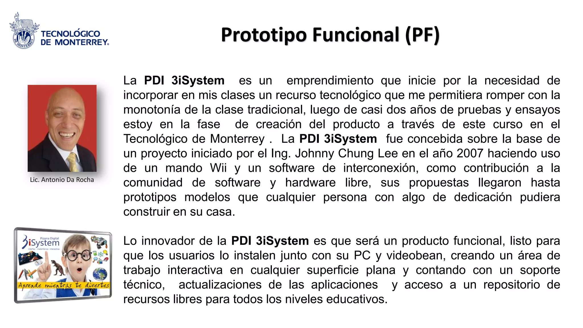 La PDI 3iSystem es un emprendimiento que inicie por la necesidad de
incorporar en mis clases un recurso tecnológico que me permitiera romper con la
monotonía de la clase tradicional, luego de casi dos años de pruebas y ensayos
estoy en la fase de creación del producto a través de este curso en el
Tecnológico de Monterrey . La PDI 3iSystem fue concebida sobre la base de
un proyecto iniciado por el Ing. Johnny Chung Lee en el año 2007 haciendo uso
de un mando Wii y un software de interconexión, como contribución a la
comunidad de software y hardware libre, sus propuestas llegaron hasta
prototipos modelos que cualquier persona con algo de dedicación pudiera
construir en su casa.
Lo innovador de la PDI 3iSystem es que será un producto funcional, listo para
que los usuarios lo instalen junto con su PC y videobean, creando un área de
trabajo interactiva en cualquier superficie plana y contando con un soporte
técnico, actualizaciones de las aplicaciones y acceso a un repositorio de
recursos libres para todos los niveles educativos.
Prototipo Funcional (PF)
Lic. Antonio Da Rocha
 