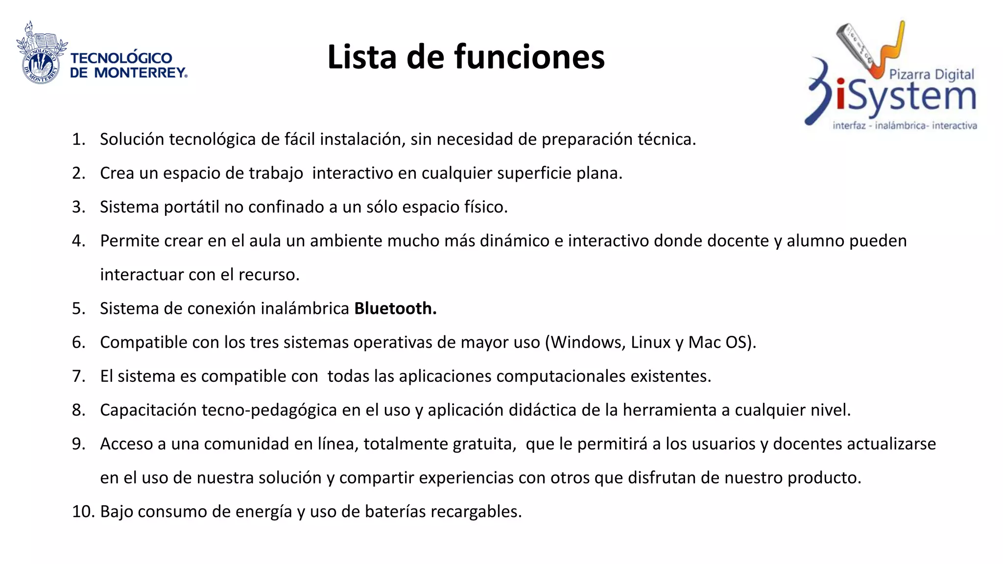 Lista de funciones
1. Solución tecnológica de fácil instalación, sin necesidad de preparación técnica.
2. Crea un espacio de trabajo interactivo en cualquier superficie plana.
3. Sistema portátil no confinado a un sólo espacio físico.
4. Permite crear en el aula un ambiente mucho más dinámico e interactivo donde docente y alumno pueden
interactuar con el recurso.
5. Sistema de conexión inalámbrica Bluetooth.
6. Compatible con los tres sistemas operativas de mayor uso (Windows, Linux y Mac OS).
7. El sistema es compatible con todas las aplicaciones computacionales existentes.
8. Capacitación tecno-pedagógica en el uso y aplicación didáctica de la herramienta a cualquier nivel.
9. Acceso a una comunidad en línea, totalmente gratuita, que le permitirá a los usuarios y docentes actualizarse
en el uso de nuestra solución y compartir experiencias con otros que disfrutan de nuestro producto.
10. Bajo consumo de energía y uso de baterías recargables.
 