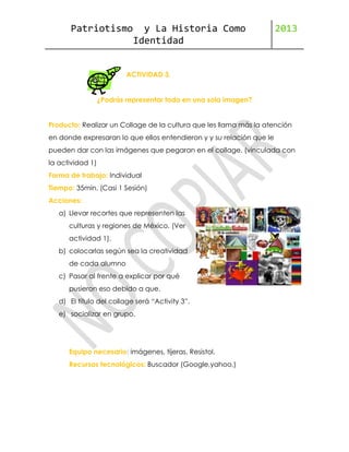 Patriotismo

y La Historia Como
Identidad

2013

ACTIVIDAD 3.
¿Podrás representar todo en una sola imagen?
Producto: Realizar un Collage de la cultura que les llama más la atención
en donde expresaran lo que ellos entendieron y y su relación que le
pueden dar con las imágenes que pegaran en el collage. (vinculada con
la actividad 1)
Forma de trabajo: Individual
Tiempo: 35min. (Casi 1 Sesión)
Acciones:
a) Llevar recortes que representen las
culturas y regiones de México. (Ver
actividad 1).
b) colocarlas según sea la creatividad
de cada alumno
c) Pasar al frente a explicar por qué
pusieron eso debido a que.
d) El título del collage será “Activity 3”.
e) socializar en grupo.

Equipo necesario: imágenes, tijeras, Resistol.
Recursos tecnológicos: Buscador (Google,yahoo,)

 