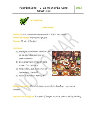 Patriotismo

y La Historia Como
Identidad

2013

ACTIVIDAD 4.
¿Se te antoja?
Producto: buscar una receta de comida típica de algún
Forma de trabajo: Individual y grupal.
Tiempo: 50 min. (1 Sesión)
Acciones:
a) Navegar por internet y buscar una
de las comidas que más les
parezca buena.
b) Descargar la información para
saber cómo se hace.
c) Responder ¿qué platillo nunca
comerían y por qué?
d) Poner al trabajo “ Activity 4”

Equipo necesario: Computadora de escritorio, Lap Top y acceso a
Internet.
Recursos tecnológicos: Buscador (Google, youtube, yahoo etc) y del blog.

 
