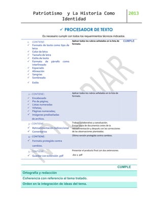 Patriotismo

y La Historia Como
Identidad

2013

 PROCESADOR DE TEXTO
Es necesario cumplir con todos los requerimientos técnicos indicados.
1.







CONTIENE:
Formato de texto como tipo de
letra
Color de letra
Tamaño de letra
Estilo de texto
Formato de párrafo como
interlineado
Espaciado
Alineación
Sangrías
Sombreado



Aplicar todos los rubros señalados en la lista de
formato.

CUMPLE

Estilo






2.- CONTIENE:








Encabezado
Pie de página;
Listas numeradas
Viñetas;
Páginas numeradas;
Imágenes prediseñadas

Aplicar todos los rubros señalados en la lista de
formato.

de archivo.
3.- CONTIENE:

 Retroalimentación bidireccional
 Comentarios
4.- CONTIENE:

Trabajo colaborativo y coevaluación.
Enviar copia de documentos antes de la
retroalimentación y después con las correcciones
de las observaciones planteadas.
Última versión protegida contra cambios.

 Formato protegido contra
cambios.
5.- CONTIENE:

 Guardar con extensión .pdf

Presentar el producto final con dos extensiones
.doc y .pdf

CUMPLE
Ortografía y redacción
Coherencia con referencia al tema tratado.
Orden en la integración de ideas del tema.

 