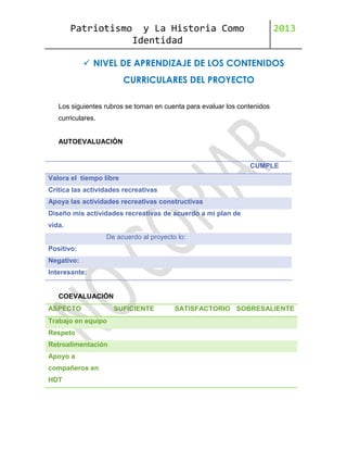 Patriotismo

y La Historia Como
Identidad

2013

 NIVEL DE APRENDIZAJE DE LOS CONTENIDOS
CURRICULARES DEL PROYECTO
Los siguientes rubros se toman en cuenta para evaluar los contenidos
curriculares.

AUTOEVALUACIÓN

CUMPLE
Valora el tiempo libre
Critica las actividades recreativas
Apoya las actividades recreativas constructivas
Diseño mis actividades recreativas de acuerdo a mi plan de
vida.
De acuerdo al proyecto lo:
Positivo:
Negativo:
Interesante:

COEVALUACIÓN
ASPECTO
Trabajo en equipo
Respeto
Retroalimentación
Apoyo a
compañeros en
HDT

SUFICIENTE

SATISFACTORIO SOBRESALIENTE

 
