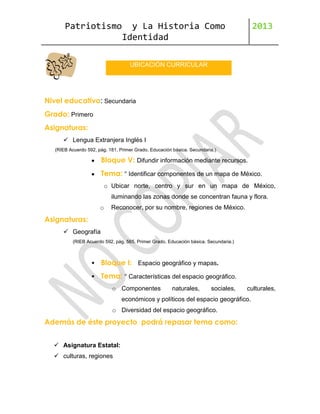 Patriotismo

y La Historia Como
Identidad

2013

UBICACIÓN CURRICULAR

Nivel educativo: Secundaria
Grado: Primero
Asignaturas:
 Lengua Extranjera Inglés I
(RIEB Acuerdo 592, pág. 181. Primer Grado. Educación básica. Secundaria.)

Bloque V: Difundir información mediante recursos.
Tema: ° Identificar componentes de un mapa de México.
o Ubicar norte, centro y sur en un mapa de México,
iluminando las zonas donde se concentran fauna y flora.
o

Reconocer, por su nombre, regiones de México.

Asignaturas:
 Geografía
(RIEB Acuerdo 592, pág. 565. Primer Grado. Educación básica. Secundaria.)



Bloque I: Espacio geográfico y mapas.



Tema: ° Características del espacio geográfico.
o Componentes

naturales,

sociales,

culturales,

económicos y políticos del espacio geográfico.
o Diversidad del espacio geográfico.

Además de éste proyecto podrá repasar tema como:
 Asignatura Estatal:
 culturas, regiones

 