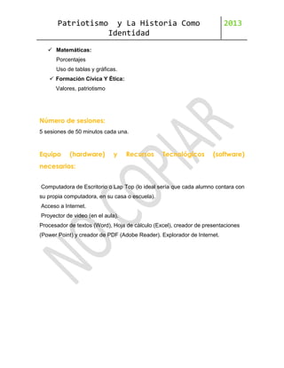 Patriotismo

y La Historia Como
Identidad

2013

 Matemáticas:
Porcentajes
Uso de tablas y gráficas.
 Formación Cívica Y Ética:
Valores, patriotismo

Número de sesiones:
5 sesiones de 50 minutos cada una.

Equipo

(hardware)

y

Recursos

Tecnológicos

(software)

necesarios:
Computadora de Escritorio o Lap Top (lo ideal sería que cada alumno contara con
su propia computadora, en su casa o escuela).
Acceso a Internet.
Proyector de video (en el aula).
Procesador de textos (Word), Hoja de cálculo (Excel), creador de presentaciones
(Power Point) y creador de PDF (Adobe Reader). Explorador de Internet.

 