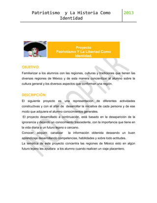 Patriotismo

y La Historia Como
Identidad

2013

Proyecto
Patriotismo Y La Libertad Como
Identidad.
OBJETIVO:
Familiarizar a los alumnos con las regiones, culturas y tradiciones que tienen las
diversas regiones de México y de esta manera concientizar al alumno sobre la
cultura general y los diversos aspectos que conforman una región.

DESCRIPCIÓN:
El

siguiente

proyecto

es

una

representación

de

diferentes

actividades

constructivas y con el afán de desarrollar la iniciativa de cada persona y de ese
modo que adquiera el alumno conocimientos generales.
El proyecto desarrollado a continuación, está basado en la desaparición de la
ignorancia y dejando un conocimiento trascedente, con la importancia que tiene en
la vida diaria a un futuro lejano o cercano.
Conocer, adquirir, canalizar

la información obtenida deseando un buen

aprendizaje desarrollando competencias, habilidades y sobre todo actitudes.
La temática de este proyecto concentra las regiones de México esto en algún
futuro lejano les ayudara a los alumno cuando realicen un viaje placentero.

 