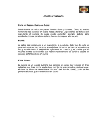 CORTES UTILIZADOS
Corte en Cascos, Cuartos o Gajos:
Generalmente se utiliza en papas, huevos duros y tomates. Como su mismo
nombre lo dice es cortar en cuatro trozos a lo largo. Dependiendo del tamaño del
ingrediente el número de gajos puede aumentar. Ejemplo: Cebolla para
escabeche, tomate para lomo saltado, huevos duros para adornar, etc.
Pluma:
se aplica casi únicamente a un ingrediente, a la cebolla. Este tipo de corte se
caracteriza por ser muy parecido a una juliana, de hecho, se trata de un corte muy
fino y aprovechando la longitud del ingrediente en cuestión, y es posible que en
muchas recetas os encontréis que hablen indistintamente de cortar la cebolla en
juliana o cortar la cebolla en pluma
Corte Juliana:
La juliana es un técnica culinaria que consiste en cortar las verduras en tiras
delgadas muy finas, con la ayuda de un cuchillo de una mandolina. Antiguamente,
el corte de juliana se denominaba “cincelar” (del francés: cisele), y era de las
primeras técnicas que se enseñaban en cocina
11
 