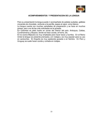 ACOMPAÑAMIENTOS Y PRESENTACION DE LA LENGUA
Para su presentación la lengua puede ir acompañada de patatas sudadas. galletas
crocantes de chocolate, verduras a la parrilla, papas al vapor, arroz blanco.
La lengua cuenta con muchas variedades de preparación y se hace en muchos
países, pero una de las más solicitadas es la guisada.
En Colombia es plato fuerte en zonas del interior del país: Antioquia, Caldas,
Cundinamarca y Boyacá, donde se hace cocida, al horno, etc.
En la cocina Mejicana es muy empleada para hacer tacos y burritos. En el Reino
Unido la lengua se presenta prensada y en rodajas y es muy popular para su uso
en sanduches. En España es muy apetecida guisada o en fiambre. En Perú y
Uruguay se suele hacer cocida y cortada en rodajas.
13
 