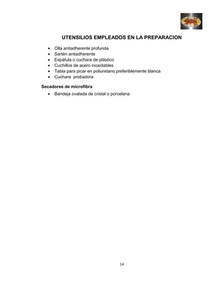 UTENSILIOS EMPLEADOS EN LA PREPARACION
• Olla antiadherente profunda
• Sartén antiadherente
• Espátula o cuchara de plástico
• Cuchillos de acero inoxidables
• Tabla para picar en poliuretano preferiblemente blanca
• Cuchara probadora
Secadores de microfibra
• Bandeja ovalada de cristal o porcelana
14
 