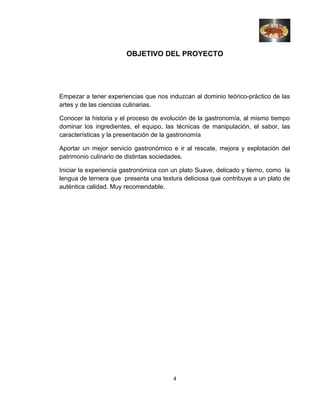 OBJETIVO DEL PROYECTO
Empezar a tener experiencias que nos induzcan al dominio teórico-práctico de las
artes y de las ciencias culinarias.
Conocer la historia y el proceso de evolución de la gastronomía, al mismo tiempo
dominar los ingredientes, el equipo, las técnicas de manipulación, el sabor, las
características y la presentación de la gastronomía
Aportar un mejor servicio gastronómico e ir al rescate, mejora y explotación del
patrimonio culinario de distintas sociedades.
Iniciar la experiencia gastronómica con un plato Suave, delicado y tierno, como la
lengua de ternera que presenta una textura deliciosa que contribuye a un plato de
auténtica calidad. Muy recomendable.
4
 