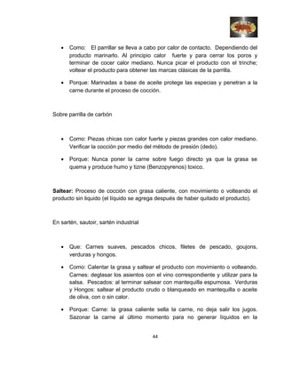 • Como: El parrillar se lleva a cabo por calor de contacto. Dependiendo del
producto marinarlo. Al principio calor fuerte y para cerrar los poros y
terminar de cocer calor mediano. Nunca picar el producto con el trinche;
voltear el producto para obtener las marcas clásicas de la parrilla.
• Porque: Marinadas a base de aceite protege las especias y penetran a la
carne durante el proceso de cocción.
Sobre parrilla de carbón
• Como: Piezas chicas con calor fuerte y piezas grandes con calor mediano.
Verificar la cocción por medio del método de presión (dedo).
• Porque: Nunca poner la carne sobre fuego directo ya que la grasa se
quema y produce humo y tizne (Benzopyrenos) toxico.
Saltear: Proceso de cocción con grasa caliente, con movimiento o volteando el
producto sin liquido (el líquido se agrega después de haber quitado el producto).
En sartén, sautoir, sartén industrial
• Que: Carnes suaves, pescados chicos, filetes de pescado, goujons,
verduras y hongos.
• Como: Calentar la grasa y saltear el producto con movimiento o volteando.
Carnes: deglasar los asientos con el vino correspondiente y utilizar para la
salsa. Pescados: al terminar salsear con mantequilla espumosa. Verduras
y Hongos: saltear el producto crudo o blanqueado en mantequilla o aceite
de oliva, con o sin calor.
• Porque: Carne: la grasa caliente sella la carne, no deja salir los jugos.
Sazonar la carne al último momento para no generar líquidos en la
44
 