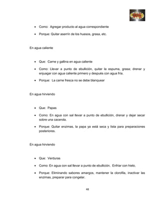 • Como: Agregar producto al agua correspondiente
• Porque: Quitar aserrín de los huesos, grasa, etc.
En agua caliente
• Que: Carne y gallina en agua caliente
• Como: Llevar a punto de ebullición, quitar la espuma, grasa; drenar y
enjuagar con agua caliente primero y después con agua fría.
• Porque: La carne fresca no se debe blanquear
En agua hirviendo
• Que: Papas
• Como: En agua con sal llevar a punto de ebullición, drenar y dejar secar
sobre una cacerola.
• Porque: Quitar enzimas, la papa ya está seca y lista para preparaciones
posteriores.
En agua hirviendo
• Que: Verduras
• Como: En agua con sal llevar a punto de ebullición. Enfriar con hielo.
• Porque: Eliminando sabores amargos, mantener la clorofila, inactivar las
enzimas, preparar para congelar.
48
 