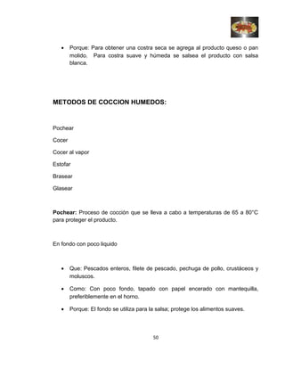 • Porque: Para obtener una costra seca se agrega al producto queso o pan
molido. Para costra suave y húmeda se salsea el producto con salsa
blanca.
METODOS DE COCCION HUMEDOS:
Pochear
Cocer
Cocer al vapor
Estofar
Brasear
Glasear
Pochear: Proceso de cocción que se lleva a cabo a temperaturas de 65 a 80°C
para proteger el producto.
En fondo con poco liquido
• Que: Pescados enteros, filete de pescado, pechuga de pollo, crustáceos y
moluscos.
• Como: Con poco fondo, tapado con papel encerado con mantequilla,
preferiblemente en el horno.
• Porque: El fondo se utiliza para la salsa; protege los alimentos suaves.
50
 