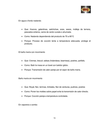 En agua o fondo nadando
• Que: Huevos, galantinas, salchichas, aves, sesos, molleja de ternera,
pescados enteros, carne de cerdo curada o ahumada.
• Como: Nadando dependiendo del producto de 70 a 80°C
• Porque: Proceso de cocción lenta a temperatura adecuada, protege el
producto.
El baño maría con movimiento
• Que: Cremas, biscuit, salsas (holandesa, bearnesa), postres, parfaits.
• Como: Batir la masa en un bowl con batidor globo.
• Porque: Transmisión de calor parejo por el vapor de baño maría.
Baño maría sin movimiento
• Que: Royal, flan, terrinas, timbales, flan de verduras, pudines, postres
• Como: Poner los moldes sobre papel evita la transmisión de calor directo.
• Porque: Cocción pareja a temperatura controlada.
En vaporera o combo
51
 