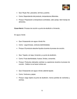 • Que: Royal, flan, pescados, terrinas y postres.
• Como: Dependiendo del producto, temperaturas diferentes.
• Porque: Preparación a temperatura controlada, calor parejo, fácil manejo de
alimentos.
Cocer-Hervir: Proceso de cocción a punto de ebullición o hirviendo.
En agua o fondo
• Que: Empezando con agua o fondo frio
• Como: Leguminosas, verduras deshidratadas
• Porque: El producto absorbe líquidos durante el proceso de cocción.
• Que: Tapado, sin tapa, hirviendo y a punto de ebullición.
• Como: Fruta deshidratada, huesos, fondos, consomés.
• Porque: Productos delicados cambian su apariencia durante el proceso de
cocción. Caldos no se hacen turbios así.
• Que: Empezando con agua o fondo caliente tapado
• Como: Verduras y papas
• Porque: Llega rápido al punto de ebullición, menos perdida de nutrientes y
aromas.
52
 