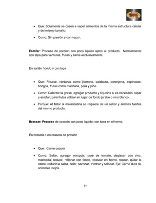 • Que: Solamente se cosen a vapor alimentos de la misma estructura celular
y del mismo tamaño.
• Como: Sin presión y con vapor.
Estofar: Proceso de cocción con poco liquido ajeno al producto. Normalmente
con tapa para verduras, frutas y carne exclusivamente.
En sartén hondo y con tapa
• Que: Fricase, verduras como jitomate, calabaza, berenjena, espinacas;
hongos, frutas como manzana, pera y piña.
• Como: Calentar la grasa, agregar producto y líquidos si es necesario, tapar
y estofar; para frutas utilizar en lugar de fondo jarabe o vino blanco.
• Porque: Al faltar la melanoidina se requiere de un sabor y aromas fuertes
del mismo producto.
Brasear: Proceso de cocción con poco liquido; con tapa en el horno.
En brasera o en brasera de presión
• Que: Carne oscura
• Como: Sellar, agregar miropoix, puré de tomate, deglasar con vino,
marinada; reducir, rellenar con fondo, brasear en horno, rosear, quitar la
carne, reducir la salsa, colar, sazonar, trinchar y salsear. Eje: Carne dura de
animales viejos.
54
 