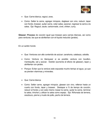 • Que: Carne blanca, ragout, aves.
• Como: Sellar la carne, agregar miropoix, deglasar con vino, reducir, tapar
con fondo, brasear, quitar carne, colar salsa, sazonar, regresar la carne a la
salsa. Eje: Ragout, saute, carbonnade, civet, chiken, curry.
Glasear: Proceso de cocción igual que brasear para carnes blancas, así como
para verduras, las que se abrillantan con el líquido reducido (jarabe).
En un sartén hondo
• Que: Verduras con alto contenido de azúcar: zanahoria, calabaza, cebolla.
• Como: Verdura no blanquear si es posible; verdura con bouillon,
mantequilla, sal y azúcar. Estofar (aumenta el efecto de glasear), tapar y
abrillantar con jarabe.
• Porque: Evitar que la verdura este expuesta mucho tiempo al agua, ya que
se pierden vitaminas y minerales.
• Que: Carne blanca
• Como: Sellar carne, agregar miropoix, glasear con vino, rellenar hasta un
cuarto con fondo, tapar y brasear. Destapar a ¾ de tiempo de cocción,
reducir el fondo y con este mismo rosear la carne, quitar la carne, terminar
la salsa, trinchar y utilizar la salsa como espejo. Eje: Riñonada de ternera,
ossobuco, pierna y muslo de pollo, pecho de ternera.
55
 