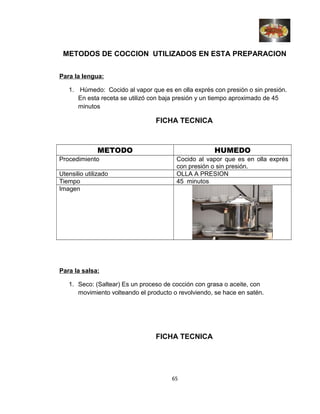 METODOS DE COCCION UTILIZADOS EN ESTA PREPARACION
Para la lengua:
1. Húmedo: Cocido al vapor que es en olla exprés con presión o sin presión.
En esta receta se utilizó con baja presión y un tiempo aproximado de 45
minutos
FICHA TECNICA
METODO HUMEDO
Procedimiento Cocido al vapor que es en olla exprés
con presión o sin presión.
Utensilio utilizado OLLA A PRESION
Tiempo 45 minutos
Imagen
Para la salsa:
1. Seco: (Saltear) Es un proceso de cocción con grasa o aceite, con
movimiento volteando el producto o revolviendo, se hace en satén.
FICHA TECNICA
65
 