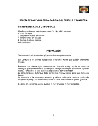 RECETA DE LA LENGUA EN SALSA ROJA CON CEBOLLA Y ZANAHORIA
INGREDIENTES PARA 6 U 8 PERSONAS
Una lengua de vaca o de ternera como de 1 kg o kilo y cuarto
4 tazas de agua
2 cebollas de huevo en cascos
1 pimentón rojo en rodajas
2 dientes de ajo en cascos
Apio en trozos
PREPARACION
Tomamos todos los utensilios y los esterilizamos previamente.
Las verduras y los demás ingredientes lo lavamos hasta que queden totalmente
limpios.
Ponemos una olla con agua, con trozos de pimentón, apio y cebolla, se incorpora
la lengua que quede cubierta por el agua; se deja cocinar por 45 minutos tapando
la olla. Para saber si esta blanda la espichamos con un tenedor.
La consistencia de la lengua debe ser ni dura ni muy blanda para que de buena
tajada.
La sacamos y la ponemos a escurrir, y todavía caliente la pelamos quitándole
muy bien el pellejo y cuidando de quitarle la parte inferior interna que es grasosa.
Se parte en porciones que no queden ni muy gruesas, ni muy delgadas.
7
 
