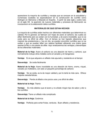 aparecieron la mayoría de cuchillos y navajas que se conocen en la actualidad y
numerosas ciudades se especializaron en la construcción de cuchillo como
Solingen en Alemania o Albacete en España. A partir de este siglo y sobre todo
en el siglo XX la aparición de nuevos materiales y procesos de fabricación se
incorporaron en la elaboración delos cuchillos.
MATERIALES DE QUE ESTAN HECHOS
La mayoría de cuchillos están hechos con diferentes materiales que determinan su
calidad. Por lo general, se fabrican con hojas de acero al carbono, las cuales se
afilan fácilmente pero se oxidan con la humedad, y de acero inoxidable, que no se
oxida pero es difícil de afilar. Con el tiempo se han logrado aleaciones que
mejoran las prestaciones y, hoy en día, se pueden encontrar cuchillos que no se
oxiden y que se puedan afilar con relativa facilidad utilizando una chaira (para
asentar el filo) o una piedra de afilar. Aquí analizaremos las ventajas y desventajas
de los diferentes materiales:
Material de la Hoja: Acero al carbono es una aleación de hierro y carbono, que
normalmente incluye otros metales como el vanadio y el manganeso
Ventaja: Es la que adquiere un afilado más apurado y resistente en el tiempo
Desventaja: Se oxida fácilmente
Material de la Hoja: Acero inoxidable es una aleación de hierro, cromo, níquel,
vanadio y/o molibdeno, con solo un pequeño porcentaje de carbono
Ventaja: No se oxida, es la de mayor calidad y por lo tanto la más cara. Ofrece
mejores características.
Desventaja: Pierde al afilado a los pocos usos y es difícil de afilar.
Material de la Hoja: Titanio
Ventaja: Es más elástico que el acero y no añade ningún tipo de sabor y olor a
los cuchillos.
Desventaja: Tiene un afilado más complicado
Material de la Hoja: Cerámica
Ventaja: Perfecta para cortar frutas, verduras. Buen afilado y resistencia.
71
 