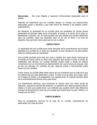 Desventaja: Son más frágiles y requieren herramientas especiales para el
afilado.
Además es importante que los cuchillos tengan un mango con proporciones
adecuadas (peso y tamaño) y que esté hecho de madera o de plástico (nylon,
polipropileno).
No obstante, la idoneidad de un cuchillo para ser empleado en ciertas tareas
dependerá de factores tales como el tamaño, el grosor y el ancho de la hoja, su
flexibilidad o robustez, etc. En este sentido hay que señalar que existen diferentes
tipos de cuchillos: cada uno diseñado para un fin; por lo tanto, a la hora de
elegirlos, hay que tener claro para qué se van a utilizar.
PARTE FISICA
La capacidad de una cuchilla para cortar derivado de la concentración de la fuerza
aplicada a la cuchilla en un área muy pequeña, lo que resulta en una alta presión
sobre la materia para ser penetrado.
Una cuchilla dentada toma esta aún más a medida que cada diente individual se
concentra la fuerza sobre un área más pequeña que ayuda a cortar a través de
materiales más densos. Un cuchillo dentado puede cortar a través de objetos
únicamente con un movimiento de deslizamiento con poca fuerza de empuje, esto
es útil, por ejemplo, en cuchillos de pan. Algunas armas o herramientas palas
tienen curvas cuchillas.
Como norma, la cuchilla debe estar hecha de una sustancia que es más duro que
el material del que está destinada a cortar. Si este no es el caso de la hoja o bien
ser incapaz de cortar o se desgastará muy rápidamente. El material también debe
ser lo suficientemente fuerte como para durar.
Los tratamientos térmicos, que aumentan la dureza para una mejor borde de
retención, reducen la dureza del material. Un equilibrio que debe buscarse entre la
nitidez y lo bien que puede durar. Los métodos que pueden eludir esta diferencia
incluyen endurecimiento. Esto da una ventaja que puede tener su gran nitidez y un
cuerpo que es difícil.
PARTE QUIMICA
Para la composición química de la hoja de un cuchillo, analizaremos los
elaborados con hoja de acero:
72
 
