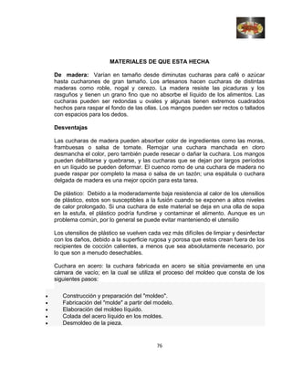 MATERIALES DE QUE ESTA HECHA
De madera: Varían en tamaño desde diminutas cucharas para café o azúcar
hasta cucharones de gran tamaño. Los artesanos hacen cucharas de distintas
maderas como roble, nogal y cerezo. La madera resiste las picaduras y los
rasguños y tienen un grano fino que no absorbe el líquido de los alimentos. Las
cucharas pueden ser redondas u ovales y algunas tienen extremos cuadrados
hechos para raspar el fondo de las ollas. Los mangos pueden ser rectos o tallados
con espacios para los dedos.
Desventajas
Las cucharas de madera pueden absorber color de ingredientes como las moras,
frambuesas o salsa de tomate. Remojar una cuchara manchada en cloro
desmancha el color, pero también puede resecar o dañar la cuchara. Los mangos
pueden debilitarse y quebrarse, y las cucharas que se dejan por largos períodos
en un líquido se pueden deformar. El cuenco romo de una cuchara de madera no
puede raspar por completo la masa o salsa de un tazón; una espátula o cuchara
delgada de madera es una mejor opción para esta tarea.
De plástico: Debido a la moderadamente baja resistencia al calor de los utensilios
de plástico, estos son susceptibles a la fusión cuando se exponen a altos niveles
de calor prolongado. Si una cuchara de este material se deja en una olla de sopa
en la estufa, el plástico podría fundirse y contaminar el alimento. Aunque es un
problema común, por lo general se puede evitar manteniendo el utensilio
Los utensilios de plástico se vuelven cada vez más difíciles de limpiar y desinfectar
con los daños, debido a la superficie rugosa y porosa que estos crean fuera de los
recipientes de cocción calientes, a menos que sea absolutamente necesario, por
lo que son a menudo desechables.
Cuchara en acero: la cuchara fabricada en acero se sitúa previamente en una
cámara de vacío; en la cual se utiliza el proceso del moldeo que consta de los
siguientes pasos:
• Construcción y preparación del "moldeo".
• Fabricación del "molde" a partir del modelo.
• Elaboración del moldeo líquido.
• Colada del acero líquido en los moldes.
• Desmoldeo de la pieza.
76
 