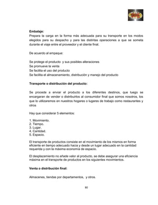 Embalaje:
Prepara la carga en la forma más adecuada para su transporte en los modos
elegidos para su despacho y para las distintas operaciones a que se someta
durante el viaje entre el proveedor y el cliente final.
De acuerdo al empaque:
Se protege el producto y sus posibles alteraciones
Se promueve la venta
Se facilita el uso del producto
Se facilita el almacenamiento, distribución y manejo del producto
Transporte o distribución del producto:
Se procede a enviar el producto a los diferentes destinos, que luego se
encargaran de vender o distribuirlos al consumidor final que somos nosotros, los
que lo utilizaremos en nuestros hogares o lugares de trabajo como restaurantes y
otros
Hay que considerar 5 elementos:
1. Movimiento.
2. Tiempo.
3. Lugar.
4. Cantidad.
5. Espacio.
El transporte de productos consiste en el movimiento de los mismos en forma
eficiente en tiempo adecuado hacia y desde un lugar adecuado en la cantidad
requerida y con la máxima economía de espacio.
El desplazamiento no añade valor al producto, se debe asegurar una eficiencia
máxima en el transporte de productos en los siguientes movimientos.
Venta o distribución final:
Almacenes, tiendas por departamentos, y otros.
80
 