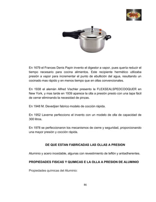 En 1679 el Frances Denis Papin invento el digestor a vapor, pues quería reducir el
tiempo necesario para cocina alimentos. Este recipiente hermético utilizaba
presión a vapor para incrementar el punto de ebullición del agua, resultando un
cocinado mas rápido y en menos tiempo que en ollas convencionales.
En 1938 el alemán Alfred Vischler presento la FLEXSEALSPEDCOOQUER en
New York, y mas tarde en 1939 aparece la olla a presión presto con una tapa fácil
de cerrar eliminando la necesidad de pinzas.
En 1948 M. Devedjian fabrico modelo de cocción rápida.
En 1952 Laverne perfecciono el invento con un modelo de olla de capacidad de
300 litros.
En 1978 se perfeccionaron los mecanismos de cierre y seguridad, proporcionando
una mayor presión y cocción rápida.
DE QUE ESTAN FABRICADAS LAS OLLAS A PRESION
Aluminio y acero inoxidable, algunas con revestimiento de teflón y antiadherentes.
PROPIEDADES FISICAS Y QUIMICAS E LA OLLA A PRESION DE ALUMINIO
Propiedades químicas del Aluminio:
86
 