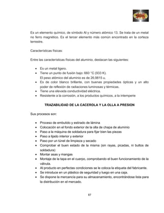 Es un elemento químico, de símbolo Al y número atómico 13. Se trata de un metal
no ferro magnético. Es el tercer elemento más común encontrado en la corteza
terrestre.
Características físicas:
Entre las características físicas del aluminio, destacan las siguientes:
• Es un metal ligero.
• Tiene un punto de fusión bajo: 660 °C (933 K).
El peso atómico del aluminio es de 26,9815 u.
• Es de color blanco brillante, con buenas propiedades ópticas y un alto
poder de reflexión de radiaciones luminosas y térmicas.
• Tiene una elevada conductividad eléctrica.
• Resistente a la corrosión, a los productos químicos, a la intemperie
TRAZABILIDAD DE LA CACEROLA Y LA OLLA A PRESION
Sus procesos son:
• Proceso de embutido y estirado de lámina
• Colocación en el fondo exterior de la olla de chapa de aluminio
• Paso a la máquina de soldadura para fijar bien las piezas
• Paso a lijado interior y exterior
• Paso por un túnel de limpieza y secado
• Comprobar el buen estado de la misma (sin rayas, picadas, ni bultos de
soldadura)
• Montar asas y mangas
• Montaje de la tapa en el cuerpo, comprobando el buen funcionamiento de la
válvula.
• Al producto en perfectas condiciones se le coloca la etiqueta del fabricante.
• Se introduce en un plástico de seguridad y luego en una caja.
• Se dispone la mercancía para su almacenamiento, encontrándose lista para
la distribución en el mercado.
87
 