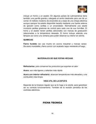 incluye un horno y un asador. En algunos países de Latinoamérica tiene
también una parrilla grande y alargada al centro destinada para uso de un
comal. El método moderno de encendido es a base de una chispa eléctrica
aunque siempre ha estado disponible hacerlo mediante una fuente externa
de ignición como cerillas o un encendedor. Normalmente una estufa
incorpora perillas giratorias de control para cada una de sus hornillas. El
horno y el asador tienen perillas adicionales con marcas de graduación
relacionadas a la temperatura deseada. El horno incluye además una
lámpara así como una ventana para poder observar su interior sin abrirla.
QUIMICAS:
Fierro fundido (se usa mucho en cocina industrial y marcas caras)
De acero inoxidable y fierro común con acabado negro resistente al fuego.
MATERIALES DE QUE ESTAN HECHAS
Refractarios: para conservar los productos que soportan el calor
Acero: son más ligeras y calientan más rápido
Acero con interior refractario: alcanzan temperaturas más elevadas y una
combustión más limpia.
VIDA UTIL DE LA ESTUFA
Depende de la limpieza regular que se le haga a la estufa, para garantizar
así su correcto funcionamiento. También de la revisión periódica de los
controles eléctricos.
FICHA TECNICA
90
 