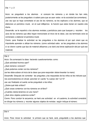 Día 4
inicio: Para iniciar la actividad lo primero que se hará, será, preguntarle a los alumnos que
Día 1 y 2
Inicio: se preguntará a los alumnos si conocen los números y en donde los han visto,
posteriormente se les preguntara si saben para que se usan estos en la sociedad (se comentara).
una vez que se haya comentado el uso de los números, se les explicara a los alumnos, que se
elaborara un periódico mural, en el cual reflejemos la función que estos tienen en nuestra vida
diaria.
Desarrollo: se le repartirá a los alumnos revistas y periódicos para que busquen y recorten los
usos de los números que ellos hayan mencionado al inicio de la clase, una vez terminado esto se
comenzara a elaborar el periódico mural.
Cierre: para finalizar la actividad se les preguntara a los alumnos el por qué creen que es
importante aprender a utilizar los números. (como actividad extra se les preguntara a los alumnos
si se dieron cuenta que tipo de material utilizamos y se dará una breve explicación del por qué ese
material)
Día 3
Inicio: Se comenzará la clase haciendo cuestionamientos como:
¿Qué actividad hicimos ayer?
¿Qué números conocen?
¿Qué podemos contar con los números?
(se les debe aclarar al inicio de la clase que para responder deben levantar la mano)
Desarrollo: Después de comentar las preguntas y las respuestas de los niños se les indicara que
nos acomodaremos en círculo para leer el cuento “tu cuerpo del 1 al 10”
una vez finalizado el cuento se les preguntará a los niños:
¿Sobre qué trato el libro?
¿Qué cosas contamos con los números en el libro?
¿Cuántos dedos tenemos en una mano?
¿Qué otros objetos podemos contar?
Cierre: Para concluir la secuencia, se hará una actividad en el cuaderno, la actividad consistirá
en dibujar los números y recortar algunos objetos de revistas según indique el número.
 