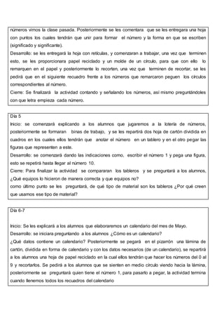 números vimos la clase pasada. Posteriormente se les comentara que se les entregara una hoja
con puntos los cuales tendrán que unir para formar el número y la forma en que se escriben
(significado y significante).
Desarrollo: se les entregará la hoja con retículas, y comenzaran a trabajar, una vez que terminen
esto, se les proporcionara papel reciclado y un molde de un círculo, para que con ello lo
remarquen en el papel y posteriormente lo recorten, una vez que terminen de recortar, se les
pedirá que en el siguiente recuadro frente a los números que remarcaron peguen los círculos
correspondientes al número.
Cierre: Se finalizará la actividad contando y señalando los números, así mismo preguntándoles
con que letra empieza cada número.
Día 5
Inicio: se comenzará explicando a los alumnos que jugaremos a la lotería de números,
posteriormente se formaran binas de trabajo, y se les repartirá dos hoja de cartón dividida en
cuadros en los cuales ellos tendrán que anotar el número en un tablero y en el otro pegar las
figuras que representen a este.
Desarrollo: se comenzará dando las indicaciones como, escribir el número 1 y pega una figura,
esto se repetirá hasta llegar al número 10.
Cierre: Para finalizar la actividad se compararan los tableros y se preguntará a los alumnos,
¿Qué equipos lo hicieron de manera correcta y que equipos no?
como último punto se les preguntará, de qué tipo de material son los tableros ¿Por qué creen
que usamos ese tipo de material?
Día 6-7
Inicio: Se les explicará a los alumnos que elaboraremos un calendario del mes de Mayo.
Desarrollo: se iniciara preguntando a los alumnos ¿Cómo es un calendario?
¿Qué datos contiene un calendario? Posteriormente se pegará en el pizarrón una lámina de
cartón, dividida en forma de calendario y con los datos necesarios (de un calendario), se repartirá
a los alumnos una hoja de papel reciclado en la cual ellos tendrán que hacer los números del 0 al
9 y recortarlos. Se pedirá a los alumnos que se sienten en medio círculo viendo hacia la lámina,
posteriormente se preguntará quien tiene el número 1, para pasarlo a pegar, la actividad termina
cuando llenemos todos los recuadros del calendario
 