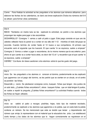 Cierre: Para finalizar la actividad se les preguntara a los alumnos que números utilizamos para
elaborar las fechas de los calendarios, se dará una breve explicación (Todos los números del 0-9
se utilizan para formar otras cantidades)
Día 8
INICIO: *Sentados en media luna se les explicará la actividad, se pedirá a los alumnos que
propongan las reglas para jugar a las escondidas
DESARROLLO:* Consigna 1: vamos a salir al patio a jugar. Este juego consiste en que uno de
ustedes volteado hacia la pared va a contar en voz alta del 1-12 mientras el resto del grupo se
esconde. Cuando termine de contar hasta el 12 busca a sus compañeros. Al primero que
encuentre será el siguiente que los buscará. El que cuenta “si se equivoca, vuelve a empezar”
Consigna 2: Vamos a volver a jugar a esconderse, de la misma manera que la vez anterior, pero
ahora el que cuenta va a contar hacia atrás, es decir del 12 al 1 y recuerden que el que cuenta “si
se equivoca, vuelve a empezar”
CIERRE:* Con lluvia de ideas cuestionar a los alumnos sobre lo que les gusto del juego.
Día 9
inicio: Se les preguntará a los alumnos si conocen el domino, posteriormente se les explicará
que jugaremos con el juego del domino, se les pedirá que se sienten en un círculo, en el centro
se pondrán las fichas.
Desarrollo y cierre: Se plantearan consignas como, busquen fichas que tengan dos puntos de
un solo lado, ¿Cuántas fichas encontraron?, ahora busquen fichas que en total tengan 6 puntos,
se vuelve a repetir la pregunta ¿Cuántas fichas encontraron? La actividad finaliza cuando todas
las fichas se hayan utilizado.
Día 10
inicio: se saldrá al patio a recoger, piedritas, hojas, todo tipo de material reciclado,
posteriormente se explicará a los alumnos que jugaremos a la pelota, que en cada lado la pelota
contiene un número. Se les mencionará que esta se tendrá que lanzar y dependiendo del
número que arroje, lo representaran con el material que la educadora les pida. ( se establecerá
cierto tiempo y los datos de los alumnos que lo hagan correctamente se registraran en el
 
