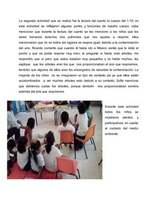 La segunda actividad que se realizo fue la lectura del cuento tu cuerpo del 1-10, en
esta actividad se reflejaron algunas partes y funciones de nuestro cuerpo, cabe
mencionar que durante la lectura del cuento se les menciono a los niños que los
seres humanos tenemos dos pulmones que nos ayudan a respirar, ellos
mencionaron que no en todos los lugares se respira igual, debido a la contaminación
del aire, Ricardo comento que cuando él había ido a México sentía que le dolía el
pecho y que no podía respirar muy bien, le pregunte si había visto árboles, me
respondió que sí pero que estos estaban muy pequeños y no había muchos, les
explique que los arboles eran los que nos proporcionaban el aire que respiramos,
también que algunos de ellos eran los encargados de absorber la contaminación. La
mayoría de los niños no se imaginaron un tipo de contexto así ya que ellos están
acostumbrados a ver muchos árboles esto debido a su contexto, Sofía menciono
que debíamos cuidar los árboles, porque también nos proporcionaban sombra
además del aire que respiramos.
Durante esta actividad
todos los niños se
mostraron atentos, y
participativos en cuanto
al cuidado del medio
ambiente.
 