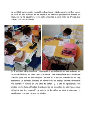 La actividad número cuatro consistió en la unión de retículas para formar los nueros
del 1-10, en esta actividad se les mostro a los alumnos que podemos reutilizar las
hojas, que ya no ocupamos, y con esto ayudamos a salvar miles de árboles, que
nos proporcionan el oxígeno.
En la actividad número cinco se implementó el uso del cartón, en esta actividad los
padres de familia y los niños descubrieron que este material que encontramos en
cualquier parte nos es muy útil para trabajar en la escuela además de ser muy
económico. La actividad consistió en formar vinas de trabajo, en esta actividad un
niño escribía el número en una tabla de cartón y el otro lo representaba con
círculos en otra tabla, al finalizar la actividad se les pregunto a los alumnos ¿porque
utilizamos ese tipo material? La mayoría de los niños ya sabía la respuesta y
mencionaron que para cuidar a los árboles.
 