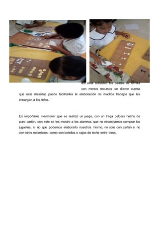 En esta actividad los padres de familia
con menos recursos se dieron cuenta
que este material, puede facilitarles la elaboración de muchos trabajos que les
encargan a los niños.
Es importante mencionar que se realizó un juego, con un traga pelotas hecho de
puro cartón, con este se les mostro a los alumnos, que no necesitamos comprar los
juguetes, si no que podemos elaborarlo nosotros mismo, no solo con cartón si no
con otros materiales, como son botellas o cajas de leche entre otros.
 