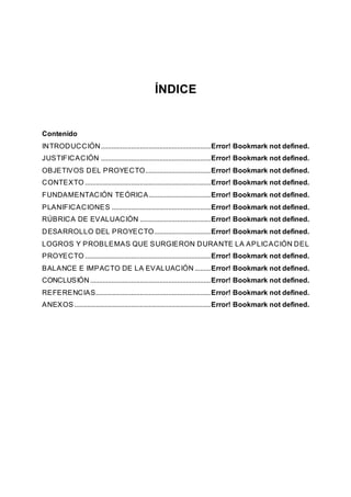 ÍNDICE
Contenido
INTRODUCCIÓN..............................................................Error! Bookmark not defined.
JUSTIFICACIÓN ..............................................................Error! Bookmark not defined.
OBJETIVOS DEL PROYECTO.....................................Error! Bookmark not defined.
CONTEXTO .......................................................................Error! Bookmark not defined.
FUNDAMENTACIÓN TEÓRICA...................................Error! Bookmark not defined.
PLANIFICACIONES ........................................................Error! Bookmark not defined.
RÚBRICA DE EVALUACIÓN ........................................Error! Bookmark not defined.
DESARROLLO DEL PROYECTO................................Error! Bookmark not defined.
LOGROS Y PROBLEMAS QUE SURGIERON DURANTE LA APLICACIÓN DEL
PROYECTO .......................................................................Error! Bookmark not defined.
BALANCE E IMPACTO DE LA EVALUACIÓN .........Error! Bookmark not defined.
CONCLUSIÓN ....................................................................Error! Bookmark not defined.
REFERENCIAS.................................................................Error! Bookmark not defined.
ANEXOS .............................................................................Error! Bookmark not defined.
 