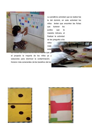 La penúltima actividad que se realizo fue
la del dominó, en esta actividad los
niños tenían que encontrar las fichas
que tuvieran los
puntos que la
maestra indicara, al
finalizar la actividad
se les pregunto a los
niños acerca del
material con el que
estaban elaboradas
las fichas, fue sorprendente darme cuenta que ya casi al concluir
el proyecto la mayoría de los niños ya planteaban más
soluciones para disminuir la contaminación, así mismo se
hicieron más conscientes de los beneficio del reciclaje.
 