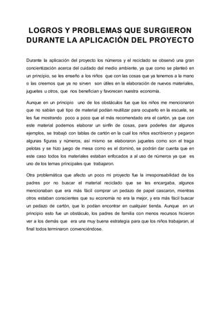 LOGROS Y PROBLEMAS QUE SURGIERON
DURANTE LA APLICACIÓN DEL PROYECTO
Durante la aplicación del proyecto los números y el reciclado se observó una gran
concientización acerca del cuidado del medio ambiente, ya que como se planteó en
un principio, se les enseño a los niños que con las cosas que ya tenemos a la mano
o las creemos que ya no sirven son útiles en la elaboración de nuevos materiales,
juguetes u otros, que nos benefician y favorecen nuestra economía.
Aunque en un principio uno de los obstáculos fue que los niños me mencionaron
que no sabían qué tipo de material podían reutilizar para ocuparlo en la escuela, se
les fue mostrando poco a poco que el más recomendado era el cartón, ya que con
este material podemos elaborar un sinfín de cosas, para poderles dar algunos
ejemplos, se trabajó con tablas de cartón en la cual los niños escribieron y pegaron
algunas figuras y números, así mismo se elaboraron juguetes como son el traga
pelotas y se hizo juego de mesa como es el dominó, se podrán dar cuenta que en
este caso todos los materiales estaban enfocados a al uso de números ya que es
uno de los temas principales que trabajaron.
Otra problemática que afecto un poco mi proyecto fue la irresponsabilidad de los
padres por no buscar el material reciclado que se les encargaba, algunos
mencionaban que era más fácil comprar un pedazo de papel cascaron, mientras
otros estaban conscientes que su economía no era la mejor, y era más fácil buscar
un pedazo de cartón, que lo podían encontrar en cualquier tienda. Aunque en un
principio esto fue un obstáculo, los padres de familia con menos recursos hicieron
ver a los demás que era una muy buena estrategia para que los niños trabajaran, al
final todos terminaron convenciéndose.
 