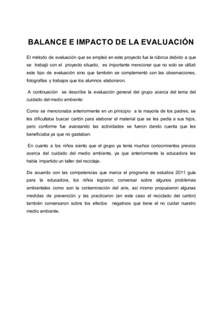 BALANCE E IMPACTO DE LA EVALUACIÓN
El método de evaluación que se empleó en este proyecto fue la rúbrica debido a que
se trabajó con el proyecto situado, es importante mencionar que no solo se utilizó
este tipo de evaluación sino que también se complementó con las observaciones,
fotografías y trabajos que los alumnos elaboraron.
A continuación se describe la evaluación general del grupo acerca del tema del
cuidado del medio ambiente:
Como se mencionaba anteriormente en un principio a la mayoría de los padres, se
les dificultaba buscar cartón para elaborar el material que se les pedía a sus hijos,
pero conforme fue avanzando las actividades se fueron dando cuenta que les
beneficiaba ya que no gastaban.
En cuanto a los niños siento que el grupo ya tenía muchos conocimientos previos
acerca del cuidado del medio ambiente, ya que anteriormente la educadora les
había impartido un taller del reciclaje.
De acuerdo con las competencias que marca el programa de estudios 2011 guía
para la educadora, los niños lograron, conversar sobre algunos problemas
ambientales como son la contaminación del aire, así mismo propusieron algunas
medidas de prevención y las practicaron (en este caso el reciclado del cartón)
también conversaron sobre los efectos negativos que tiene el no cuidar nuestro
medio ambiente.
 