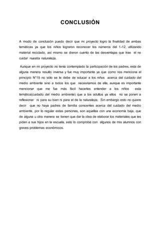 CONCLUSIÓN
A modo de conclusión puedo decir que mi proyecto logro la finalidad de ambas
temáticas ya que los niños lograron reconocer los números del 1-12, utilizando
material reciclado, así mismo se dieron cuento de las desventajas que trae el no
cuidar nuestra naturaleza.
Aunque en mi proyecto no tenía contemplado la participación de los padres, esta de
alguna manera resulto inversa y fue muy importante ya que como nos menciona el
principio N°19 no sólo se le debe de educar a los niños acerca del cuidado del
medio ambiente sino a todos los que necesitamos de ella, aunque es importante
mencionar que me fue más fácil hacerles entender a los niños esta
temática(cuidado del medio ambiente) que a los adultos ya ellos no se ponen a
reflexionar ni para su bien ni para el de la naturaleza. Sin embargo esto no quiere
decir que no haya padres de familia consientes acerca del cuidado del medio
ambiente, por lo regular estas personas, son aquellas con una economía baja, que
de alguna u otra manera se tienen que dar la idea de elaborar los materiales que les
piden a sus hijos en la escuela, esto lo comprobé con algunos de mis alumnos con
graves problemas económicos.
 