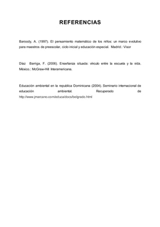 REFERENCIAS
Baroody, A. (1997). El pensamiento matemático de los niños: un marco evolutivo
para maestros de preescolar, ciclo inicial y educación especial. Madrid.: Visor
Díaz Barriga, F. (2006). Enseñanza situada: vínculo entre la escuela y la vida.
México.: McGraw-Hill Interamericana.
Educación ambiental en la republica Dominicana (2004). Seminario internacional de
educación ambiental. Recuperado de
http://www.jmarcano.com/educa/docs/belgrado.html
 