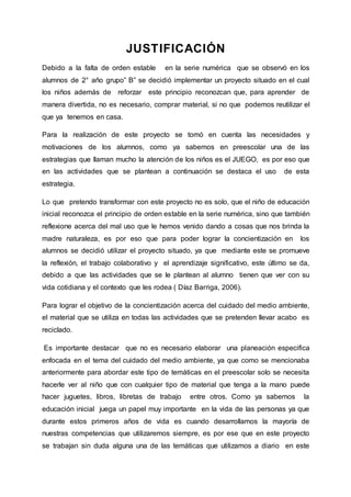 JUSTIFICACIÓN
Debido a la falta de orden estable en la serie numérica que se observó en los
alumnos de 2° año grupo” B” se decidió implementar un proyecto situado en el cual
los niños además de reforzar este principio reconozcan que, para aprender de
manera divertida, no es necesario, comprar material, si no que podemos reutilizar el
que ya tenemos en casa.
Para la realización de este proyecto se tomó en cuenta las necesidades y
motivaciones de los alumnos, como ya sabemos en preescolar una de las
estrategias que llaman mucho la atención de los niños es el JUEGO, es por eso que
en las actividades que se plantean a continuación se destaca el uso de esta
estrategia.
Lo que pretendo transformar con este proyecto no es solo, que el niño de educación
inicial reconozca el principio de orden estable en la serie numérica, sino que también
reflexione acerca del mal uso que le hemos venido dando a cosas que nos brinda la
madre naturaleza, es por eso que para poder lograr la concientización en los
alumnos se decidió utilizar el proyecto situado, ya que mediante este se promueve
la reflexión, el trabajo colaborativo y el aprendizaje significativo, este último se da,
debido a que las actividades que se le plantean al alumno tienen que ver con su
vida cotidiana y el contexto que les rodea ( Díaz Barriga, 2006).
Para lograr el objetivo de la concientización acerca del cuidado del medio ambiente,
el material que se utiliza en todas las actividades que se pretenden llevar acabo es
reciclado.
Es importante destacar que no es necesario elaborar una planeación especifica
enfocada en el tema del cuidado del medio ambiente, ya que como se mencionaba
anteriormente para abordar este tipo de temáticas en el preescolar solo se necesita
hacerle ver al niño que con cualquier tipo de material que tenga a la mano puede
hacer juguetes, libros, libretas de trabajo entre otros. Como ya sabemos la
educación inicial juega un papel muy importante en la vida de las personas ya que
durante estos primeros años de vida es cuando desarrollamos la mayoría de
nuestras competencias que utilizaremos siempre, es por ese que en este proyecto
se trabajan sin duda alguna una de las temáticas que utilizamos a diario en este
 