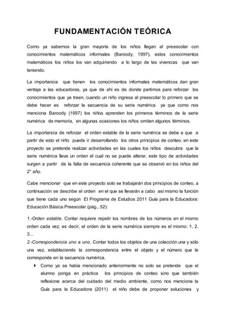 FUNDAMENTACIÓN TEÓRICA
Como ya sabemos la gran mayoría de los niños llegan al preescolar con
conocimientos matemáticos informales (Baroody, 1997), estos conocimientos
matemáticos los niños los van adquiriendo a lo largo de las vivencias que van
teniendo.
La importancia que tienen los conocimientos informales matemáticos dan gran
ventaja a las educadoras, ya que de ahí es de donde partimos para reforzar los
conocimientos que ya traen, cuando un niño ingresa al preescolar lo primero que se
debe hacer es reforzar la secuencia de su serie numérica ya que como nos
menciona Baroody (1997) los niños aprenden los primeros términos de la serie
numérica de memoria, en algunas ocasiones los niños omiten algunos términos.
La importancia de reforzar el orden estable de la serie numérica se debe a que a
partir de esto el niño puede ir desarrollando los otros principios de conteo, en este
proyecto se pretende realizar actividades en las cuales los niños descubra que la
serie numérica lleva un orden el cual no se puede alterar, este tipo de actividades
surgen a partir de la falta de secuencia coherente que se observó en los niños del
2° año.
Cabe mencionar que en este proyecto solo se trabajarán dos principios de conteo, a
continuación se describe el orden en el que se llevarán a cabo así mismo la función
que tiene cada uno según El Programa de Estudios 2011 Guía para la Educadora:
Educación Básica Preescolar (pág., 52):
1.-Orden estable. Contar requiere repetir los nombres de los números en el mismo
orden cada vez; es decir, el orden de la serie numérica siempre es el mismo: 1, 2,
3…
2.-Correspondencia uno a uno. Contar todos los objetos de una colección una y sólo
una vez, estableciendo la correspondencia entre el objeto y el número que le
corresponde en la secuencia numérica.
 Como ya se había mencionado anteriormente no solo se pretende que el
alumno ponga en práctica los principios de conteo sino que también
reflexione acerca del cuidado del medio ambiente, como nos menciona la
Guía para la Educadora (2011) el niño debe de proponer soluciones y
 