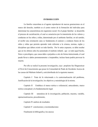 INTRODUCCIÓN
La familia venezolana es el agente reproductor de nuevas generaciones en el
marco del derecho, también es el centro motor de la formación del individuo para
determinar las características de organismo social. En el grupo familiar se desarrolla
el proceso de socialización, el cual se caracteriza por la transmisión de los valores y
conductas en los niños y niñas, determinado por el ambiente familiar, en tal sentido,
al recibir una orientación sana se fundamenta el carácter y conducta futura de los
niños y niñas que permita aprender todo referente a la crianza, normas, reglas y
disciplinas que deben existir en toda familia. Por lo antes expuesto, se debe reseñar
que en los últimos años ha aumentado el maltrato infantil, que es todo aquel hecho,
físico o psicológico, que causa daño o perjudica a otro de forma intencionada, el cual
puede llevar a daños prematuramente e irreparables, incluso hasta podría provocar la
muerte.
Por ello se realizó la presente investigación, cuyo propósito fue Diagnosticar
el Nivel de Conocimiento que posee la Comunidad de Prado de Occidente Acerca de
las causas del Maltrato Infantil y está distribuido de la siguiente manera:
Capitulo I Trata de lo relacionado a la contextualización del problema,
Justificación de la investigación, los objetivos y metodología de la misma.
Capitulo II Establece el marco teórico o referencial, antecedentes, marco
teórico conceptual y la fundamentación legal.
Capitulo III naturaleza de la investigación, población, muestra, variable,
operacionalizacion, procedimiento,
Capitulo IV análisis de resultados
Capitulo V conclusiones y recomendaciones
Finalmente la bibliografía y los anexos
 