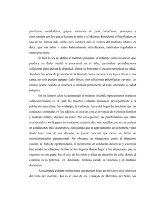 pinchazos, mordeduras, golpes, estirones de pelo, torceduras, puntapiés u
otros medios con los que se lastime al niño; y el Maltrato Emocional o Psicológico, es
una de las formas más sutiles pero también más existentes del maltrato infantil, es
decir, que son niños o niñas habitualmente ridiculizados, insultados regañados o
menospreciados.
Si bien la ley no define el maltrato psíquico, se entiende como tal acción que
produce un daño mental o emocional en el niño, causándole perturbaciones
suficientes para afectar la dignidad, alterar su bienestar e incluso perjudicar su salud.
También los actos de privación de la libertad, como encerrar a su hijo o atarlo a una
cama, no solo pueden generar daño físico, sino afecciones psicológicas severas. Lo
mismo ocurre cuando se amenaza o intimida permanente al niño, alterando su salud
psíquica.
En los últimos años ha aumentado el maltrato infantil, especialmente en países
subdesarrollados; en el cual, las muertes violentas amenazan principalmente a la
población masculina. Sin embargo, la violencia fuera del hogar ha reseñado que las
conductas criminales en los adultos, se asocian con experiencia de violencia familiar
y maltrato infantil, durante su niñez. Por consiguiente, las problemáticas que están
erosionando a los hogares venezolanos, en particular, son aquéllos que se encuentran
en condiciones más vulnerables, conociendo que la agravamiento de la pobreza viene
desde hace más de dos décadas, se puede concluir que existe un factor de
retroalimentación generacional. No obstante las situaciones como el abandono
escolar, la falta de oportunidades, el incremento de conductas delictivas y violentas
han estado reciclándose dentro de los hogares dando lugar a las situaciones que se
exponen en esta parte. En el caso de los niños y niñas en situación de calle, donde el
contexto es la pobreza, el detonante termina siendo la violencia y el maltrato
doméstico.
Actualmente existen instituciones que pueden jugar un rol clave en el abordaje
del tema del maltrato. Tal es el caso de los Consejos de Derechos del Niño, los
 