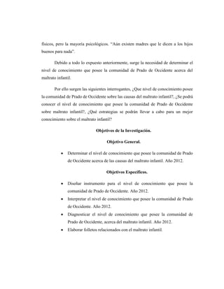 físicos, pero la mayoría psicológicos. “Aún existen madres que le dicen a los hijos
buenos para nada”.
Debido a todo lo expuesto anteriormente, surge la necesidad de determinar el
nivel de conocimiento que posee la comunidad de Prado de Occidente acerca del
maltrato infantil.
Por ello surgen las siguientes interrogantes, ¿Que nivel de conocimiento posee
la comunidad de Prado de Occidente sobre las causas del maltrato infantil?, ¿Se podrá
conocer el nivel de conocimiento que posee la comunidad de Prado de Occidente
sobre maltrato infantil?, ¿Qué estrategias se podrán llevar a cabo para un mejor
conocimiento sobre el maltrato infantil?
Objetivos de la Investigación.
Objetivo General.
Determinar el nivel de conocimiento que posee la comunidad de Prado
de Occidente acerca de las causas del maltrato infantil. Año 2012.
Objetivos Específicos.
Diseñar instrumento para el nivel de conocimiento que posee la
comunidad de Prado de Occidente. Año 2012.
Interpretar el nivel de conocimiento que posee la comunidad de Prado
de Occidente. Año 2012.
Diagnosticar el nivel de conocimiento que posee la comunidad de
Prado de Occidente, acerca del maltrato infantil. Año 2012.
Elaborar folletos relacionados con el maltrato infantil.
 