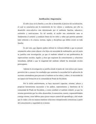 Justificación e Importancia.
El niño crece en la familia y con ella se desarrolla el proceso de socialización,
el cual se caracteriza por la transmisión de los valores y conductas, por ello su
desarrollo socio-afectivo esta determinado por el ambiente familiar, educativo,
estímulos y motivaciones. En tal sentido, al recibir una orientación sana se
fundamenta el carácter y conducta futura de los niños y niñas que permita aprender
todo referente a la crianza, normas, reglas y disciplinas que deben existir en toda
familia.
Es por esto, que algunos padres utilizan la violencia debido a que no poseen
orientación sobre como educar a los hijos sin necesidad de maltratarlos, por tal razón
se justifica esta investigación, ya que el maltrato infantil es una problemática de
repercusiones sociales, legales y ética que requieren de conocimientos y soluciones
inmediatas, debido a que la magnitud del maltrato infantil ha alcanzado niveles
preocupante.
Además la investigación se justifica desde el punto de vista teórico por cuanto
permitirá dar a conocer los resultados que sustentan la necesidad de la aplicación de
acciones orientadoras para prevenir el maltrato en los niños y niñas y la necesidad de
un espacio de formación en la comunidad de Prado de Occidente.
Por lo dicho anteriormente, se hace necesario capacitar, orientar, educar y
propiciar herramientas necesarias a los padres, representantes y familiares de la
comunidad de Prado de Occidente, a como combatir el maltrato infantil, ya que las
mismas permitirán que los niños desarrollen, la autoestima, asumir, responsabilidades
consigo mismo, crear hábitos para ejercer mayor control del aprendizaje y del miedo
que lo rodea y de esa manera mantiene relaciones interpersonales armoniosas a partir
del conocimiento y seguridad en si mismo.
 